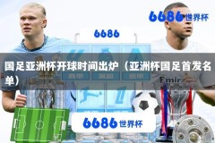国足亚洲杯开球时间出炉（亚洲杯国足首发名单）
