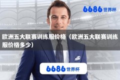 欧洲五大联赛训练服价格（欧洲五大联赛训练服价格多少）