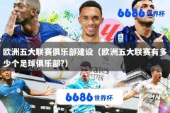 欧洲五大联赛俱乐部建设（欧洲五大联赛有多少个足球俱乐部?）