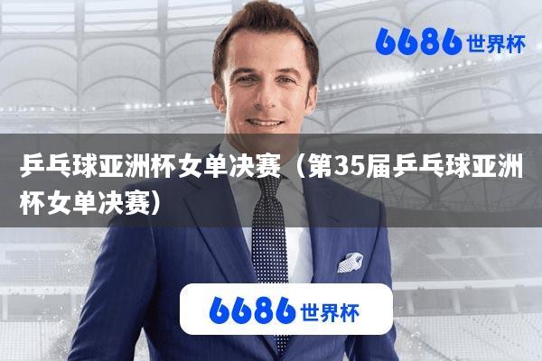 乒乓球亚洲杯女单决赛(第35届乒乓球亚洲杯女单决赛)